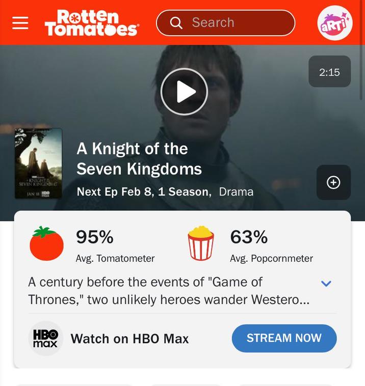 = ||| Rotten Tomatoes Q Search KNIGHTA SEVER KINGDOM JAN A Knight of the Seven Kingdoms Next Ep Feb 8, 1 Season, Drama 95% Avg. Tomatometer 63% Avg. Popcornmeter century before the events of "Game of Thrones," two unlikely heroes wander Westero... HBO Watch on HBO Max max STREAM NOW L (+ ARTi 2:15