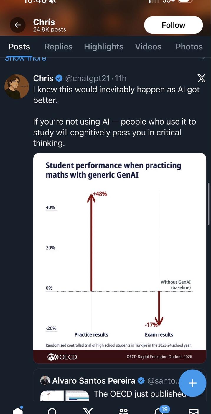 Posts Chris 24.8K posts Show More Follow Replies Highlights Videos Photos Chris @chatgpt21.11h X chatgpt21 I knew this would inevitably happen as Al got better. If you're not using AI — people who use it to study will cognitively pass you in critical thinking. Student performance when practicing maths with generic GenAI 40% 20% 0% -20% +48% Practice results Without GenAI (baseline) -17% Exam results Randomised controlled trial of high school students in Türkiye in the 2023-24 school year. >OECD OECD Digital Education Outlook 2026 Alvaro Santos Pereira @santo..+ The OECD just published 19 ☑
