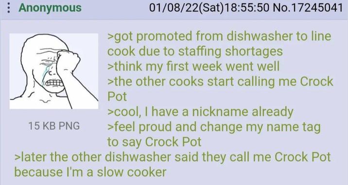 : Anonymous 15 KB PNG 01/08/22(Sat) 18:55:50 No.17245041 >got promoted from dishwasher to line cook due to staffing shortages >think my first week went well >the other cooks start calling me Crock Pot >cool, I have a nickname already >feel proud and change my name tag to say Crock Pot >later the other dishwasher said they call me Crock Pot because I'm a slow cooker
