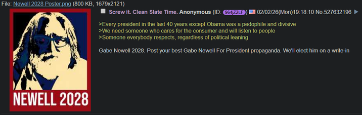 File: Newell 2028 Poster.png (800 KB, 1679x2121) Screw it. Clean Slate Time. Anonymous (ID: 964jZ2LF NEWELL 2028 02/02/26(Mon)19:18:10 No.527632196 ► >Every president in the last 40 years except Obama was a p-------- and divisive >We need someone who cares for the consumer and will listen to people >Someone everybody respects, regardless of political leaning Gabe Newell 2028. Post your best Gabe Newell For President propaganda. We'll elect him on a write-in