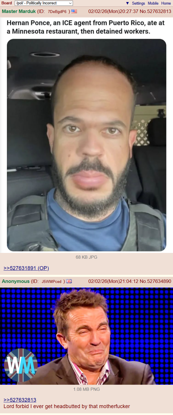 Board /pol/ - Politically Incorrect Settings Mobile Home Master Marduk (ID: 7DeBgdP6 ) 02/02/26(Mon)20:27:37 No.527632813 Hernan Ponce, an ICE agent from Puerto Rico, ate at a Minnesota restaurant, then detained workers. 68 KB JPG >>527631891 (OP). Anonymous (ID: J5WMPced) WM 02/02/26(Mon)21:04:12 No.527634890 1.08 MB PNG >>527632813 Lord forbid I ever get headbutted by that m-----------