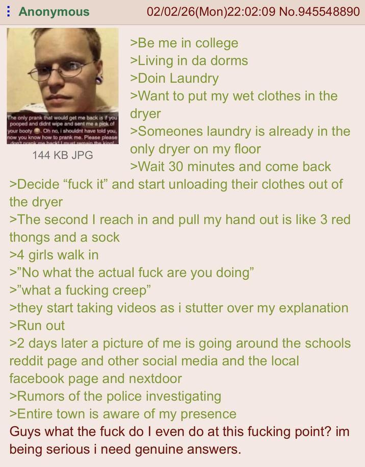 Anonymous The only prank that would get me back is if you pooped and didnt wipe and sent me a pick of your booty . Oh no, i shouldnt have told you, now you know how to prank me. Please please don't prank me back! I must remain the kingl 144 KB JPG 02/02/26(Mon)22:02:09 No.945548890 >Be me in college >Living in da dorms >Doin Laundry >Want to put my wet clothes in the dryer >Someones laundry is already in the only dryer on my floor >Wait 30 minutes and come back >Decide "f--- it" and start unloading their clothes out of the dryer >The second I reach in and pull my hand out is like 3 red thongs and a sock >4 girls walk in >"No what the actual f--- are you doing" >"what a f------ creep" >they start taking videos as i stutter over my explanation >Run out >2 days later a picture of me is going around the schools reddit page and other social media and the local facebook page and nextdoor >Rumors of the police investigating >Entire town is aware of my presence Guys what the f--- do I even do at this f------ point? im being serious i need genuine answers.