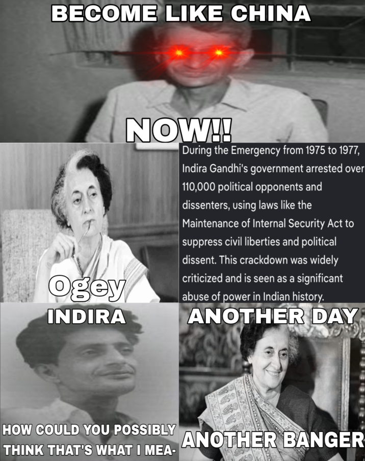 BECOME LIKE CHINA Ogey INDIRA NOW!! During the Emergency from 1975 to 1977, Indira Gandhi's government arrested over 110,000 political opponents and dissenters, using laws like the Maintenance of Internal Security Act to suppress civil liberties and political dissent. This crackdown was widely criticized and is seen as a significant abuse of power in Indian history. ANOTHER DAY HOW COULD YOU POSSIBLY THINK THAT'S WHAT I MEA- ANOTHER BANGER