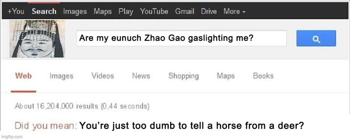 +You Search Images Maps Play YouTube Gmail Drive More ▾ Are my eunuch Zhao Gao gaslighting me? Web Images Videos News Shopping Maps Books About 16,204,000 results (0,44 seconds) Did you mean: You're just too dumb to tell a horse from a deer? Imgflip.com