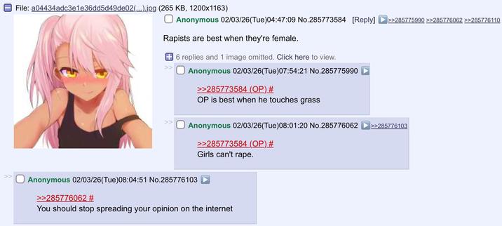 >> File: a04434adc3e1e36dd5d49de02(...).jpg (265 KB, 1200x1163) Anonymous 02/03/26(Tue)04:47:09 No.285773584 [Reply] >>285775990 >>285776062 >>285776110 Rapists are best when they're female. >> 6 replies and 1 image omitted. Click here to view. Anonymous 02/03/26 (Tue)07:54:21 No.285775990 >>285773584 (OP) # OP is best when he touches grass Anonymous 02/03/26(Tue)08:01:20 No.285776062 >>285776103 >>285773584 (OP) # Girls can't r---. Anonymous 02/03/26 (Tue)08:04:51 No.285776103 >>285776062 # You should stop spreading your opinion on the internet