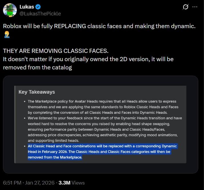 Lukas @LukasThePickle Roblox will be fully REPLACING classic faces and making them dynamic. THEY ARE REMOVING CLASSIC FACES. It doesn't matter if you originally owned the 2D version, it will be removed from the catalog Key Takeaways • The Marketplace policy for Avatar Heads requires that all Heads allow users to express themselves and we are applying the same standards to Roblox Classic Heads and Faces by completing the conversion of all Classic Heads and Faces into Dynamic Heads. • We've listened to your feedback since the start of the Dynamic Heads transition and have worked hard to resolve the concerns you raised by enabling head shape swapping. ensuring performance parity between Dynamic Heads and Classic Heads/Faces, addressing price discrepancies, achieving aesthetic parity, modifying mood animations, and supporting limited heads. • All Classic Head and Face combinations will be replaced with a corresponding Dynamic Head in February 2026. The Classic Heads and Classic Faces categories will then be removed from the Marketplace. 6:51 PM • Jan 27, 2026 3.3M Views