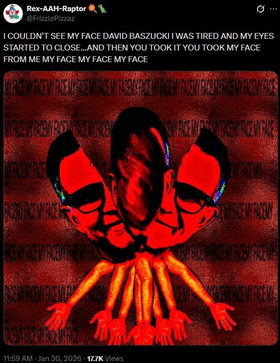 Rex-AAH-Raptor 1 @FrizzlePizzaz I COULDN'T SEE MY FACE DAVID BASZUCKI I WAS TIRED AND MY EYES STARTED TO CLOSE...AND THEN YOU TOOK IT YOU TOOK MY FACE FROM ME MY FACE MY FACE MY FACE WRENCE RECEUROSY DECENCEIN FARE FACE MY FACE 11:59 AM · Jan 30, 2026 17.7K Views