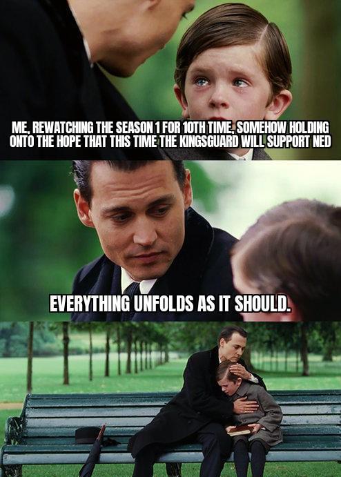 ME, REWATCHING THE SEASON 1 FOR 10TH TIME, SOMEHOW HOLDING ONTO THE HOPE THAT THIS TIME THE KINGSGUARD WILL SUPPORT NED EVERYTHING UNFOLDS AS IT SHOULD.