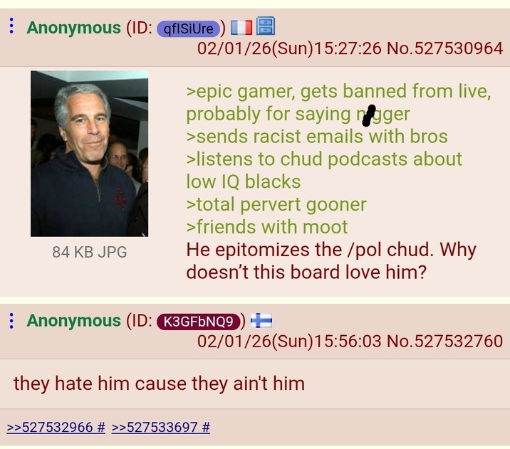 Anonymous (ID: qflSiUre) 84 KB JPG 02/01/26(Sun)15:27:26 No.527530964 >epic gamer, gets banned from live, probably for saying n----- >sends racist emails with bros >listens to chud podcasts about low IQ blacks >total pervert gooner >friends with moot He epitomizes the /pol chud. Why doesn't this board love him? Anonymous (ID: K3GFbNQ9) ++ 02/01/26(Sun)15:56:03 No.527532760 they hate him cause they ain't him >>527532966 # >>527533697 #
