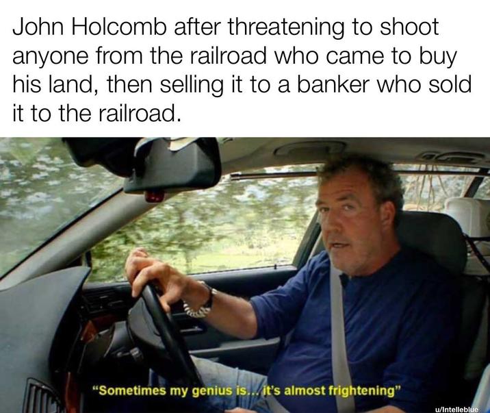 John Holcomb after threatening to shoot anyone from the railroad who came to buy his land, then selling it to a banker who sold it to the railroad. "Sometimes my genius is... it's almost frightening" u/Intelleblue