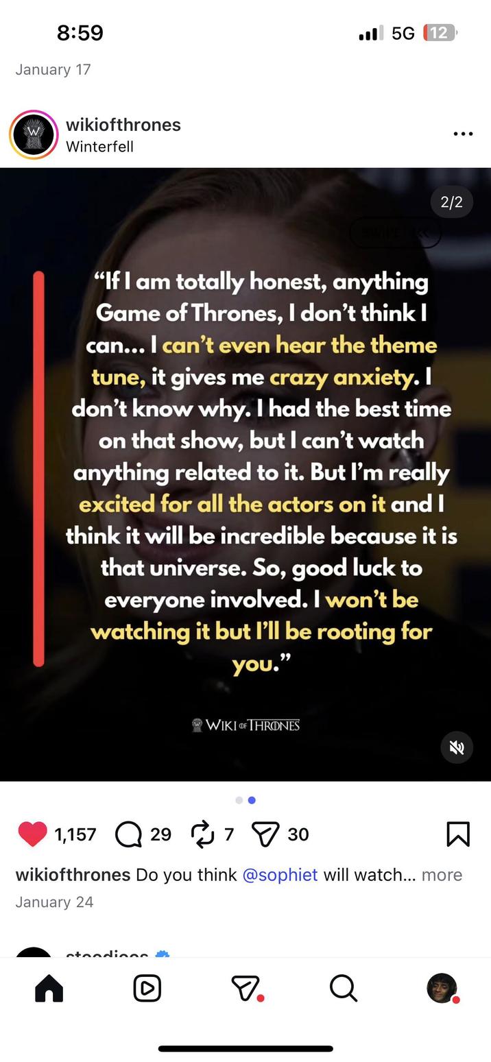 8:59 January 17 wikiofthrones W Winterfell 5G (12 2/2 SWIPE K "If I am totally honest, anything Game of Thrones, I don't think I can... I can't even hear the theme tune, it gives me crazy anxiety. I don't know why. I had the best time on that show, but I can't watch anything related to it. But I'm really excited for all the actors on it and I think it will be incredible because it is that universe. So, good luck to everyone involved. I won't be watching it but I'll be rooting for you." w WIKI OF THRONES 1,157 о Q 29 730 K Σ wikiofthrones Do you think @sophiet will watch... more January 24 n stendiens D. Q