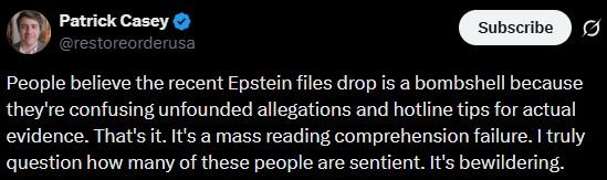Patrick Casey @restoreorderusa Subscribe People believe the recent Epstein files drop is a bombshell because they're confusing unfounded allegations and hotline tips for actual evidence. That's it. It's a mass reading comprehension failure. I truly question how many of these people are sentient. It's bewildering.