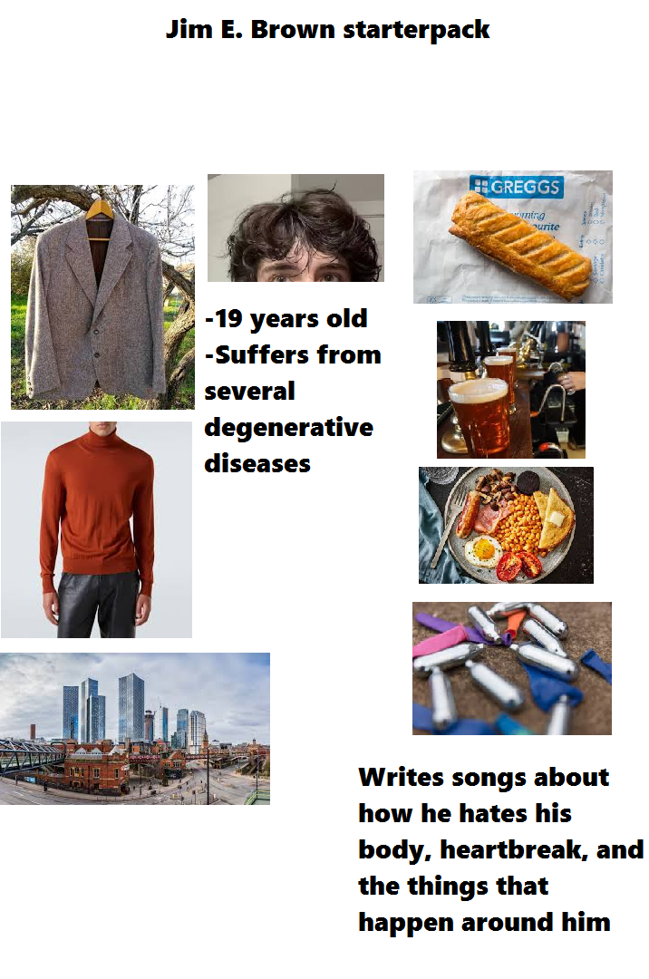 Jim E. Brown starterpack -19 years old -Suffers from several degenerative diseases GREGGS ing ourite 5000 Writes songs about how he hates his body, heartbreak, and the things that happen around him