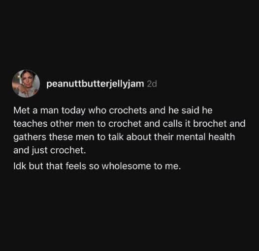 peanuttbutterjellyjam 2d Met a man today who crochets and he said he teaches other men to crochet and calls it brochet and gathers these men to talk about their mental health and just crochet. Idk but that feels so wholesome to me.