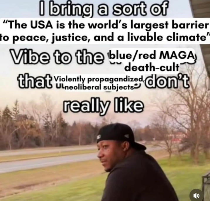 I bring a sort of "The USA is the world's largest barrier to peace, justice, and a livable climate" Vibe to the blue/red MAGA death-cult that don't Violently propagandized, Ulneoliberal subjects- really like