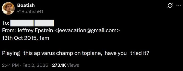 To: Boatish @Boatish01 From: Jeffrey Epstein <jeevacation@gmail.com> 13th Oct 2015, 1am Playing this ap varus champ on toplane, have you tried it? 2:41 PM - Feb 2, 2026 273.1K Views