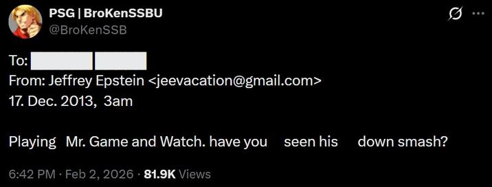 PSG | BrokenSSBU @BrokenSSB To: From: Jeffrey Epstein <jeevacation@gmail.com> 17. Dec. 2013, 3am Playing Mr. Game and Watch. have you seen his down smash? 6:42 PM - Feb 2, 2026 81.9K Views