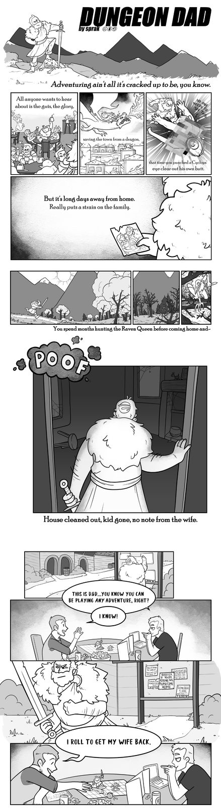 DUNGEON DAD ... Adventuring ain't all it's cracked up to be, you know. All anyone wants to hear about is the guts, the glory, NEEDS TO NO ONE SEE THIS No. saving the town from a dragon, But it's long days away from home. Really puts a strain on the family. that time you punched a Cyclops eye clear out his own butt. 么 し、 You spend months hunting the Raven Queen before coming home and- POO House cleaned out, kid gone, no note from the wife. ՈՐ THIS IS D&D...YOU KNOW YOU CAN BE PLAYING ANY ADVENTURE, RIGHT? I KNOW! TIRED OF SAVING THE WORLD? TRADE LOOT for GOLD! REBECCA, IF YOURE EXPERIENCE READING THIS ADVENTURIN PLEASE COME HOME., TEFLING ROGUE 4 HIRE WONT STABU! I ROLL TO GET MY WIFE BACK.