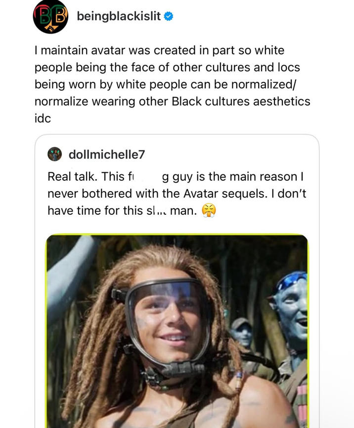 BB beingblackislit❤ I maintain avatar was created in part so white people being the face of other cultures and locs. being worn by white people can be normalized/ normalize wearing other Black cultures aesthetics idc dollmichelle7 Real talk. This fi g guy is the main reason I never bothered with the Avatar sequels. I don't have time for this sl... man.