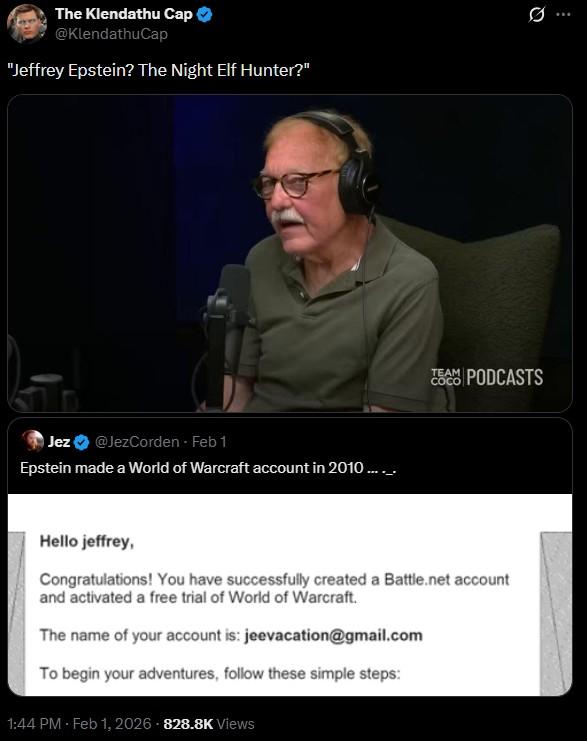 The Klendathu Cap @KlendathuCap "Jeffrey Epstein? The Night Elf Hunter?" Jez @JezCorden Feb 1 Epstein made a World of Warcraft account in 2010...... 10 COCO TEAM PODCASTS Hello jeffrey, Congratulations! You have successfully created a Battle.net account and activated a free trial of World of Warcraft. The name of your account is: jeevacation@gmail.com To begin your adventures, follow these simple steps: 1:44 PM - Feb 1, 2026 - 828.8K Views