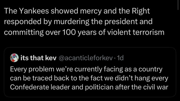 The Yankees showed mercy and the Right responded by murdering the president and committing over 100 years of violent terrorism its that kev@acanticleforkev. 1d Every problem we're currently facing as a country can be traced back to the fact we didn't hang every Confederate leader and politician after the civil war