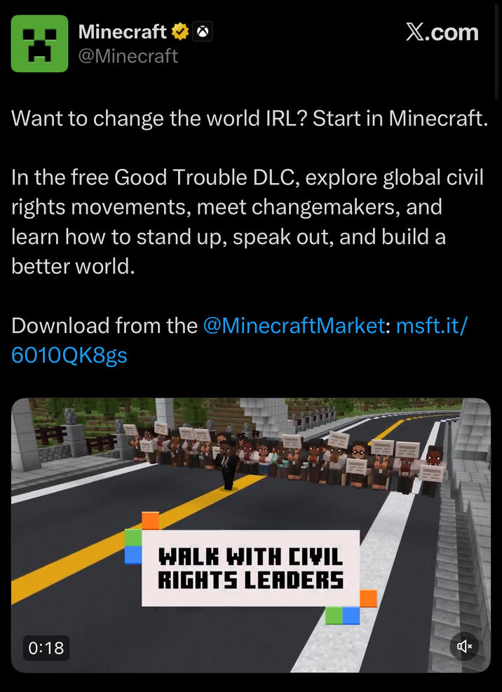 Minecraft o @Minecraft X.com Want to change the world IRL? Start in Minecraft. In the free Good Trouble DLC, explore global civil rights movements, meet changemakers, and learn how to stand up, speak out, and build a better world. Download from the @MinecraftMarket: msft.it/ 6010QK8gs 0:18 WALK WITH CIVIL RIGHTS LEADERS