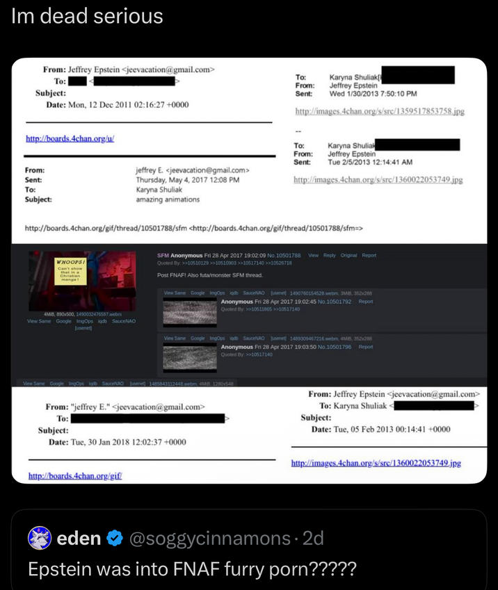 Im dead serious From: Jeffrey Epstein <jeevacation@gmail.com> To: Subject: Date: Mon, 12 Dec 2011 02:16:27+0000 http://boards.4chan.org/u/ From: Sent: To: Subject: To: From: Sent: Karyna Shuliak[ Jeffrey Epstein Wed 1/30/2013 7:50:10 PM http://images.4chan.org/s/src/1359517853758.jpg To: From: Sent: Tue 2/5/2013 12:14:41 AM jeffrey E. <jeevacation@gmail.com> Thursday, May 4, 2017 12:08 PM Karyna Shuliak Karyna Shuliak Jeffrey Epstein http://images.4chan.org/s/src/1360022053749.jpg amazing animations http://boards.4chan.org/gif/thread/10501788/sfm <http://boards.4chan.org/gif/thread/10501788/sfm=> WHOOPS! Can't show that in a Christian manga ! SFM Anonymous Fri 28 Apr 2017 19:02:09 No.10501788 View Reply Original Report Quoted By: >>10510129 >>10510903 >>10517140 >>10526718 Post FNAF! Also futa/monster SFM thread. View Same Google ImgOps iqdb SauceNAO Jusenet] 1490760154528 webm, 3MIB, 352x288 Anonymous Fri 28 Apr 2017 19:02:45 No.10501792 Report Quoted By: >>10511865 >>10517140 4MB, 890x500, 1490032476597.webm View Same Google ImgOps iqdb SauceNAO [usenet] View Same Google ImgOps iqdb SauceNAO (usenet] 1489309467216.webm, 4MiB, 352x288 Anonymous Fri 28 Apr 2017 19:03:50 No.10501796 Quoted By: >>10517140 Report View Same Google ImgOps iqdb SauceNAO [usenet 1485843112448.webm, 4MB, 1280x548 From: "jeffrey E." <jeevacation@gmail.com> To: Subject: Date: Tue, 30 Jan 2018 12:02:37 +0000 http://boards.4chan.org/gif/ From: Jeffrey Epstein <jeevacation@gmail.com> To: Karyna Shuliak Subject: Date: Tue, 05 Feb 2013 00:14:41 +0000 http://images.4chan.org/s/src/1360022053749.jpg eden ❤ @soggycinnamons. 2d Epstein was into FNAF furry p---?????
