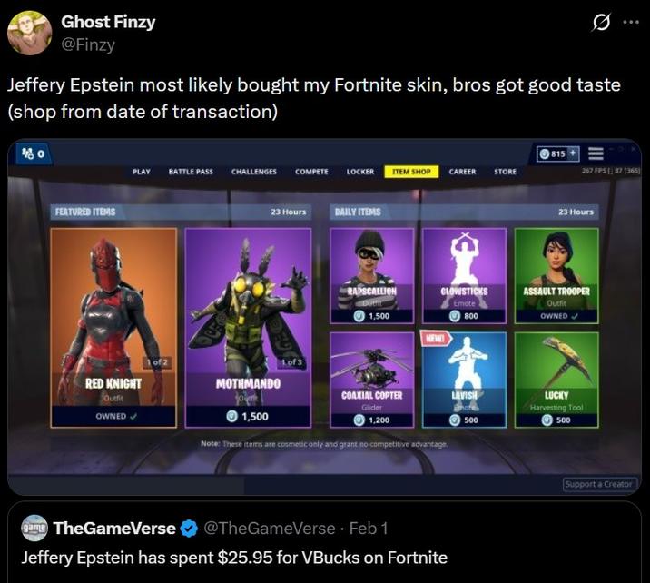 Ghost Finzy @Finzy Jeffery Epstein most likely bought my Fortnite skin, bros got good taste (shop from date of transaction) FEATURED ITEMS 815 PLAY BATTLE PASS CHALLENGES COMPETE LOCKER ITEM SHOP CAREER STORE 267 FPS [87 1365) OU 23 Hours DAILY ITEMS GE RAPSCALLION 23 Hours GLOWSTICKS Emote ASSAULT TROOPER Outfit 1,500 NEW! 800 RED KNIGHT Outfit OWNED 1 of 2 MOTHMANDO 1,500 1of3 COAXIAL COPTER Glider LAVISH Emote 1,200 500 Note: These items are cosmetic only and grant no competitive advantage. game TheGameVerse @TheGameVerse ⚫ Feb 1 Jeffery Epstein has spent $25.95 for VBucks on Fortnite OWNED LUCKY Harvesting Tool 500 Support a Creator