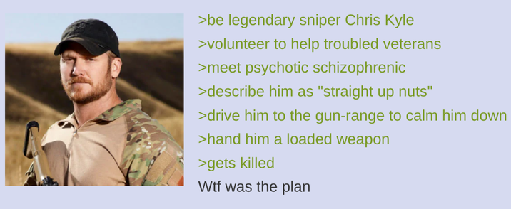 >be legendary sniper Chris Kyle >volunteer to help troubled veterans >meet psychotic schizophrenic >describe him as "straight up nuts" >drive him to the gun-range to calm him down >hand him a loaded weapon >gets killed W-- was the plan