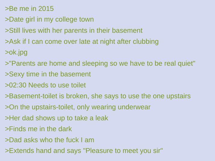 >Be me in 2015 >Date girl in my college town >Still lives with her parents in their basement >Ask if I can come over late at night after clubbing >ok.jpg >"Parents are home and sleeping so we have to be real quiet" >Sexy time in the basement >02:30 Needs to use toilet >Basement-toilet is broken, she says to use the one upstairs >On the upstairs-toilet, only wearing underwear >Her dad shows up to take a leak >Finds me in the dark >Dad asks who the f--- I am >Extends hand and says "Pleasure to meet you sir"