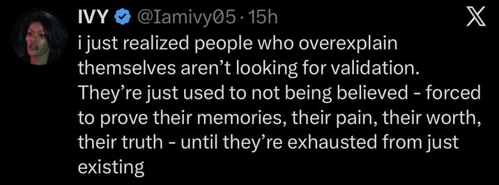 IVY @Iamivy05.15h i just realized people who overexplain themselves aren't looking for validation. X They're just used to not being believed - forced to prove their memories, their pain, their worth, their truth – until they're exhausted from just existing -