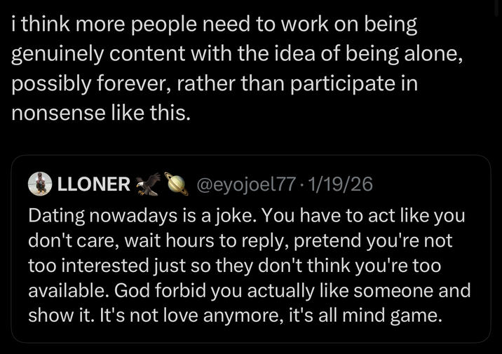 i think more people need to work on being genuinely content with the idea of being alone, possibly forever, rather than participate in nonsense like this. LLONER @eyojoel77.1/19/26 Dating nowadays is a joke. You have to act like you don't care, wait hours to reply, pretend you're not too interested just so they don't think you're too available. God forbid you actually like someone and show it. It's not love anymore, it's all mind game.