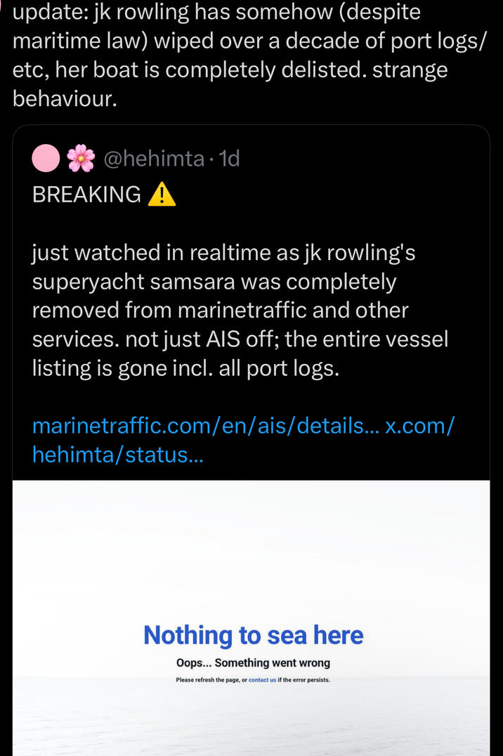 update: jk rowling has somehow (despite maritime law) wiped over a decade of port logs/ etc, her boat is completely delisted. strange behaviour. @hehimta 1d BREAKING A • just watched in realtime as jk rowling's superyacht samsara was completely removed from marinetraffic and other services. not just AIS off; the entire vessel listing is gone incl. all port logs. marinetraffic.com/en/ais/details... x.com/ hehimta/status... Nothing to sea here Oops... Something went wrong Please refresh the page, or contact us if the error persists.