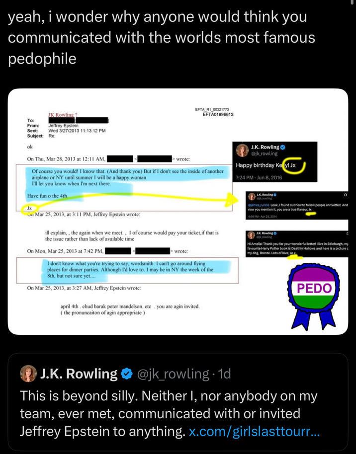 yeah, i wonder why anyone would think you communicated with the worlds most famous p-------- To: From: Sent: Subject: ok JK Rowling? Jeffrey Epstein Wed 3/27/2013 11:13:12 PM Re: EFTA R1_00321773 EFTA01896613 On Thu, Mar 28, 2013 at 12:11 AM, > wrote: Of course you would! I know that. (And thank you) But if I don't see the inside of another airplane or NY until summer I will be a happy woman. I'll let you know when I'm next there. Have fun o the 4th. Jx On Mar 25, 2013, at 3:11 PM, Jeffrey Epstein wrote: J.K. Rowling @jk_rowling Happy birthday Kely! Jx 7:24 PM Jun 8, 2016 J.K. Rowling krowling @james runcie Look, I found out how to follow people on twitter! And now you mention it, you are a true flaneur. Jx 4:46 PM Apr 25, 2014 ill explain,, the again when we meet., I of course would pay your ticket,if that is the issue rather than lack of available time On Mon, Mar 25, 2013 at 7:42 PM, wrote: I don't know what you're trying to say, wordsmith. I can't go around flying places for dinner parties. Although I'd love to. I may be in NY the week of the 8th, but not sure yet.... On Mar 25, 2013, at 3:27 AM, Jeffrey Epstein wrote: april 4th. chud barak peter mandelson. etc you are agin invited. (the pronuncaiton of agin appropriate) J.K. Rowling @jkrowling Hi Amelia! Thank you for your wonderful letter! I live in Edinburgh, my favourite Harry Potter book is Deathly Hallows and here is a picture c my dog, Bronte. Lots of love, Jo x P--- J.K. Rowling @jk_rowling. 1d This is beyond silly. Neither I, nor anybody on my team, ever met, communicated with or invited Jeffrey Epstein to anything. x.com/girlslasttourr...