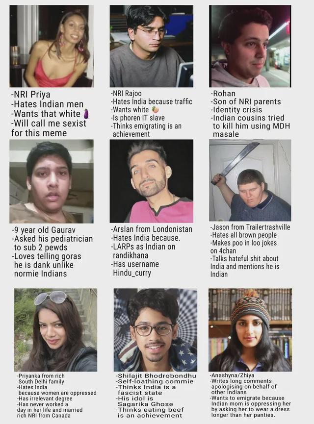 -NRI Priya -Hates Indian men -Wants that white -Will call me sexist for this meme -NRI Rajoo -Hates India because traffic -Wants white -Is phoren IT slave -Thinks emigrating is an achievement -Rohan -Son of NRI parents -Identity crisis -Indian cousins tried to kill him using MDH masale -9 year old Gaurav -Asked his pediatrician to sub 2 pewds -Loves telling goras he is dank unlike normie Indians -Arslan from Londonistan -Hates India because. -LARPS as Indian on randikhana -Has username Hindu_curry -Jason from Trailertrashville -Hates all brown people -Makes poo in loo jokes on 4chan -Talks hateful s--- about India and mentions he is Indian -Priyanka from rich South Delhi family -Hates India because women are oppressed -Has irrelevant degree -Has never worked a day in her life and married rich NRI from Canada -Shilajit Bhodrobondhu -Self-loathing commie -Thinks India is a fascist state -His idol is Sagarika Ghose -Thinks eating beef is an achievement -Anashyna/Zhiya -Writes long comments apologising on behalf of other Indians -Wants to emigrate because Indian mom is oppressing her by asking her to wear a dress longer than her panties.