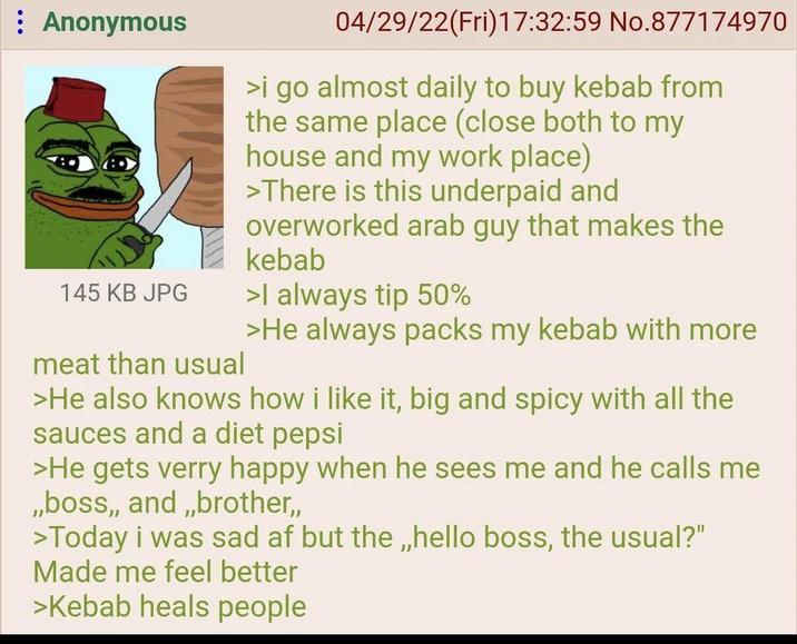 Anonymous 145 KB JPG meat than usual 04/29/22(Fri)17:32:59 No.877174970 >i go almost daily to buy kebab from the same place (close both to my house and my work place) >There is this underpaid and overworked arab guy that makes the kebab >I always tip 50% >He always packs my kebab with more >He also knows how i like it, big and spicy with all the sauces and a diet pepsi >He gets verry happy when he sees me and he calls me ,,boss,,and,,brother,, >Today i was sad af but the,,hello boss, the usual?" Made me feel better >Kebab heals people