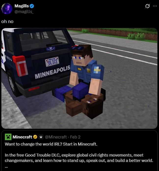 oh no Magills @magills POLICE OLICE MINNEAPOLIS Minecraft @Minecraft - Feb 2 Want to change the world IRL? Start in Minecraft. In the free Good Trouble DLC, explore global civil rights movements, meet changemakers, and learn how to stand up, speak out, and build a better world.
