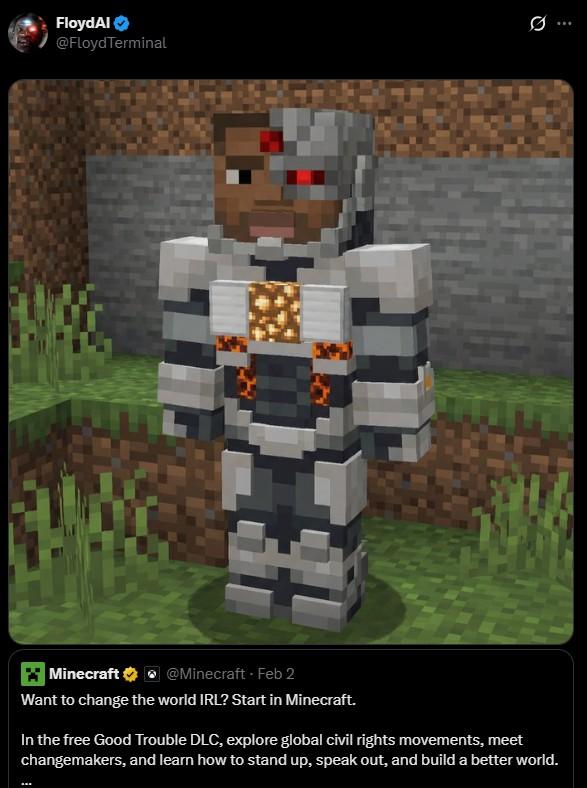 FloydAl @Floyd Terminal 0 Minecraft @Minecraft - Feb 2 Want to change the world IRL? Start in Minecraft. In the free Good Trouble DLC, explore global civil rights movements, meet changemakers, and learn how to stand up, speak out, and build a better world.
