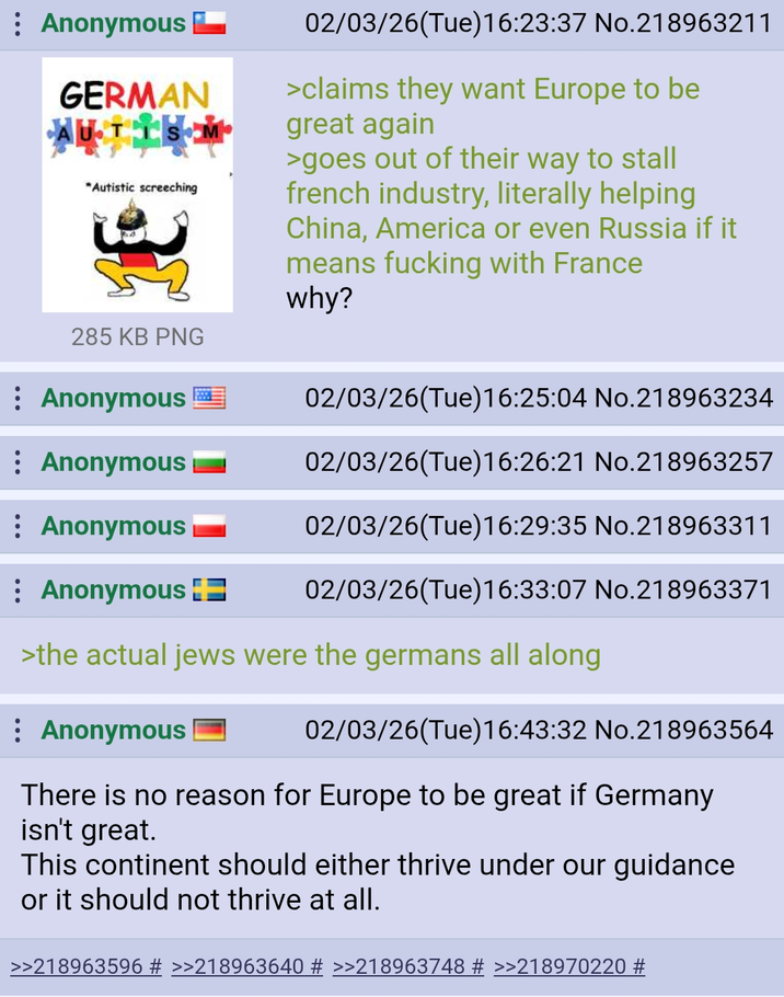 : Anonymous GERMAN AUTISM "Autistic screeching 285 KB PNG Anonymous : Anonymous Anonymous : Anonymous 02/03/26(Tue)16:23:37 No.218963211 >claims they want Europe to be great again >goes out of their way to stall french industry, literally helping China, America or even Russia if it means f------ with France why? 02/03/26(Tue)16:25:04 No.218963234 02/03/26(Tue)16:26:21 No.218963257 02/03/26(Tue)16:29:35 No.218963311 02/03/26(Tue)16:33:07 No.218963371 >the actual jews were the germans all along Anonymous 02/03/26(Tue)16:43:32 No.218963564 There is no reason for Europe to be great if Germany isn't great. This continent should either thrive under our guidance or it should not thrive at all. >>218963596 # >>218963640 # >>218963748 # >>218970220 #