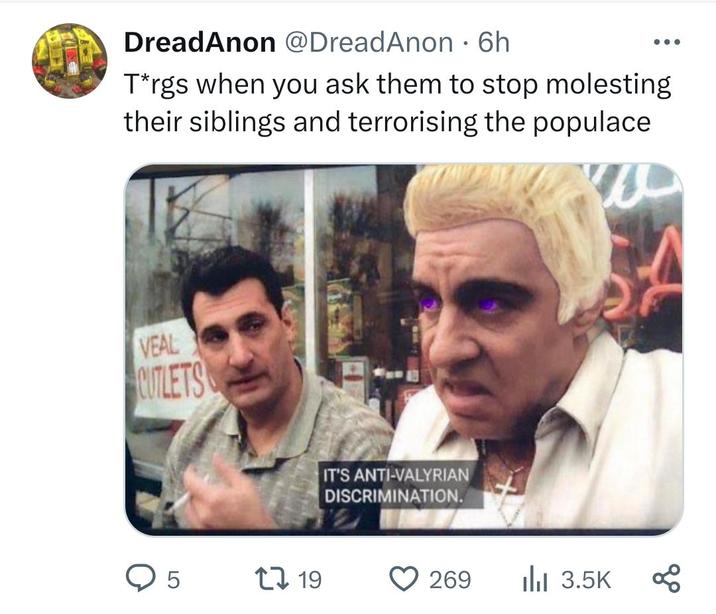 DreadAnon @DreadAnon - 6h T*rgs when you ask them to stop molesting their siblings and terrorising the populace VEAL CUTLETS IT'S ANTI-VALYRIAN DISCRIMINATION. > 5 19 269 3.5K