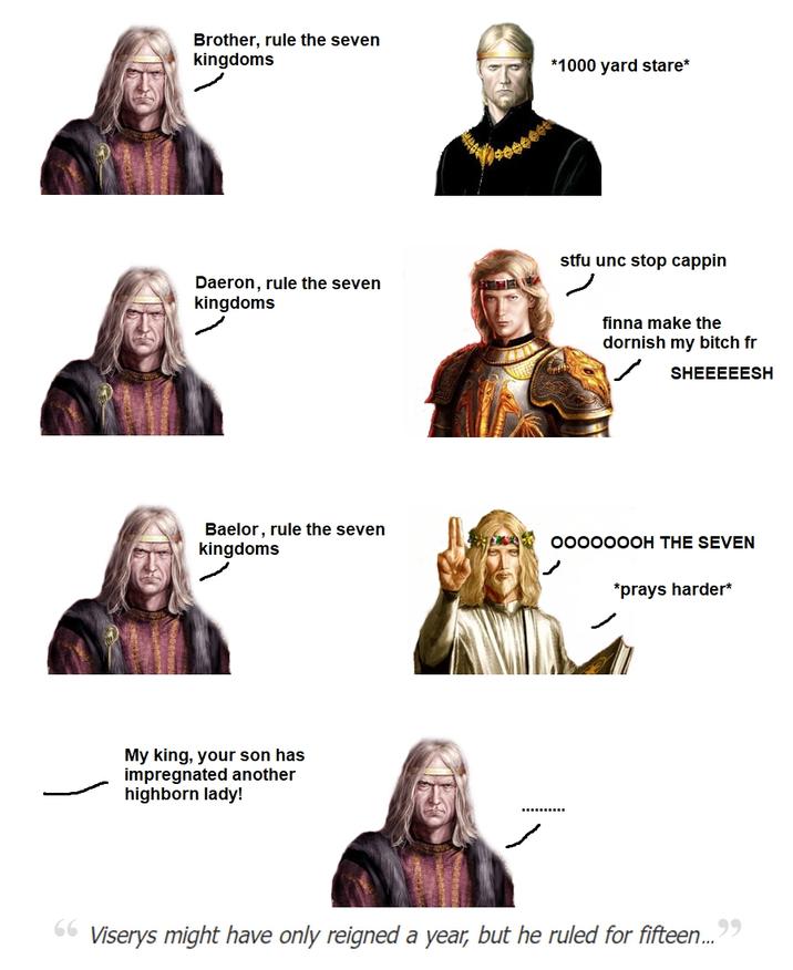Brother, rule the seven kingdoms Daeron, rule the seven kingdoms *1000 yard stare* stfu unc stop cappin finna make the dornish my bitch fr SHEEEEESH Baelor, rule the seven kingdoms 0000000H THE SEVEN *prays harder* My king, your son has impregnated another highborn lady! 66 Viserys might have only reigned a year, but he ruled for fifteen..."