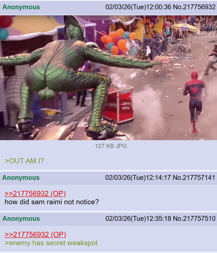 Anonymous 02/03/26(Tue)12:00:36 No.217756932 HOTS 127 KB JPG >OUT AM I? Anonymous >>217756932 (OP). how did sam raimi not notice? Anonymous >>217756932 (OP). >enemy has secret weakspot 02/03/26(Tue)12:14:17 No.217757141 02/03/26(Tue)12:35:18 No.217757510