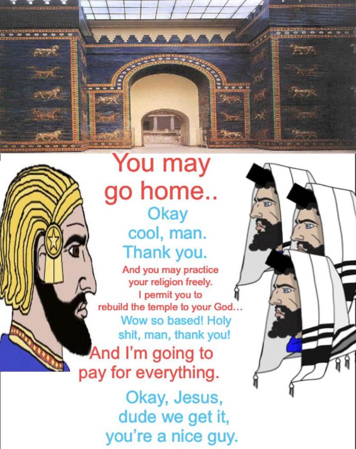 You may go home.. Okay cool, man. Thank you. And you may practice your religion freely. I permit you to rebuild the temple to your God... Wow so based! H--------, man, thank you! And I'm going to pay for everything. Okay, Jesus, dude we get it, you're a nice guy.