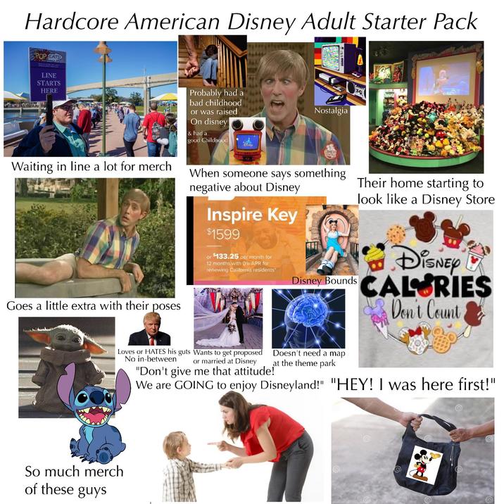 Hardcore American Disney Adult Starter Pack POP EATS LINE STARTS HERE Waiting in line a lot for merch Goes a little extra with their poses Probably had a bad childhood or was raised On disney & had a good Childhood DISNEY Nostalgia COMEDY When someone says something negative about Disney Inspire Key $1599 or $133.25 per month for 12 months with 0% APR for renewing California residents" Disney Bounds Their home starting to look like a Disney Store DISNEY CALORIES Don't Count So much merch of these guys Loves or HATES his guts Wants to get proposed No in-between or married at Disney "Don't give me that attitude! Doesn't need a map at the theme park We are GOING to enjoy Disneyland!" "HEY! I was here first!" mstime