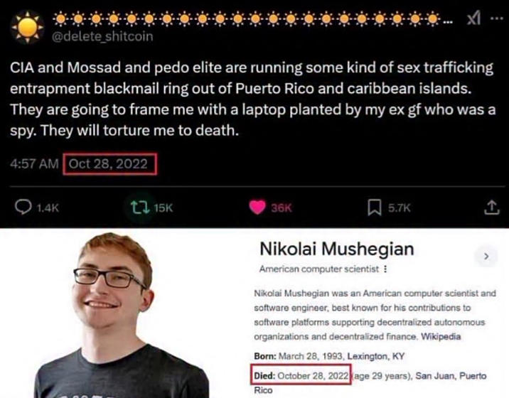 @delete_shitcoin CIA and Mossad and p--- elite are running some kind of sex trafficking entrapment blackmail ring out of Puerto Rico and caribbean islands. They are going to frame me with a laptop planted by my ex gf who was a spy. They will torture me to death. 4:57 AM Oct 28, 2022 1.4K 15K 36K 5.7K Nikolai Mushegian American computer scientist : Nikolai Mushegian was an American computer scientist and software engineer, best known for his contributions to software platforms supporting decentralized autonomous organizations and decentralized finance. Wikipedia Born: March 28, 1993, Lexington, KY Died: October 28, 2022 (age 29 years), San Juan, Puerto Rico