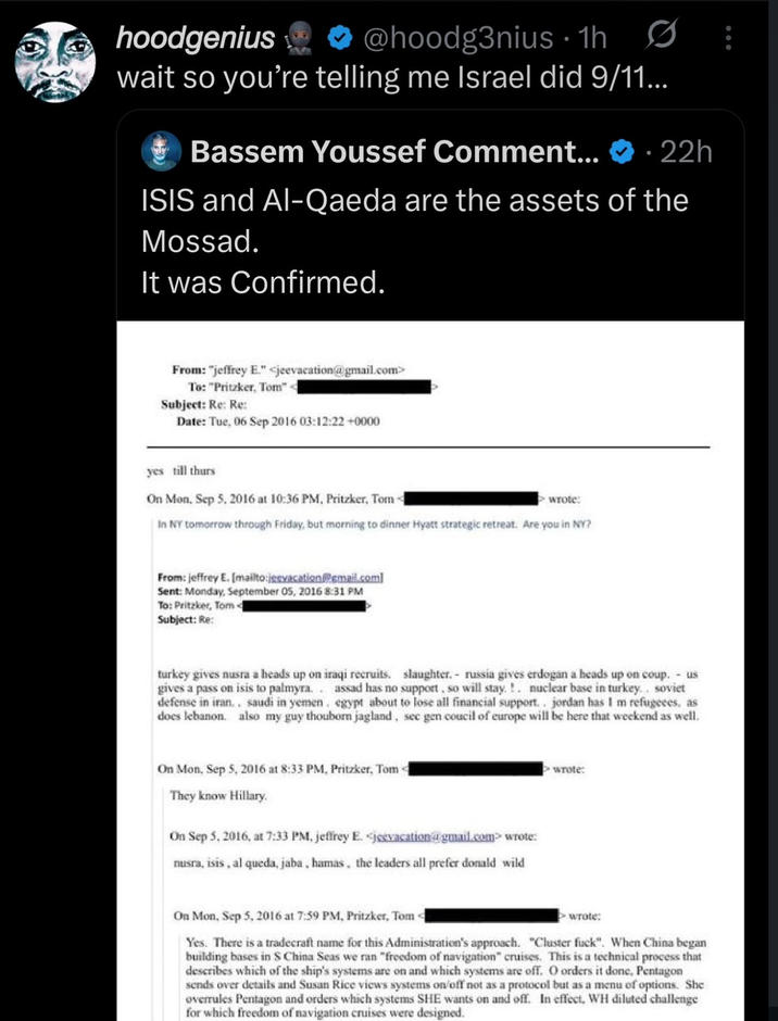 hoodgenius @hoodg3nius 1h wait so you're telling me Israel did 9/11... Bassem Youssef Comment... - 22h ISIS and Al-Qaeda are the assets of the Mossad. It was Confirmed. From: "jeffrey E." <jeevacation@gmail.com> To: "Pritzker, Tom" - Subject: Re: Re: Date: Tue, 06 Sep 2016 03:12:22 +0000 yes till thurs On Mon, Sep 5, 2016 at 10:36 PM, Pritzker, Tom wrote: In NY tomorrow through Friday, but morning to dinner Hyatt strategic retreat. Are you in NY? From: jeffrey E. [mailto:jeevacation@gmail.com] Sent: Monday, September 05, 2016 8:31 PM To: Pritzker, Tom< Subject: Re: turkey gives nusra a heads up on iraqi recruits. slaughter. russia gives erdogan a heads up on coup. - us gives a pass on isis to palmyra.. assad has no support, so will stay.!. nuclear base in turkey.. soviet defense in iran.. saudi in yemen. egypt about to lose all financial support.. jordan has I m refugees, as does lebanon. also my guy thouborn jagland, sec gen coucil of europe will be here that weekend as well. On Mon, Sep 5, 2016 at 8:33 PM, Pritzker, Tom They know Hillary. On Sep 5, 2016, at 7:33 PM, jeffrey E. <jeevacation@gmail.com> wrote: nusra, isis, al queda, jaba, hamas, the leaders all prefer donald wild wrote: On Mon, Sep 5, 2016 at 7:59 PM, Pritzker, Tom wrote: Yes. There is a tradecraft name for this Administration's approach. "Cluster f---". When China began building bases in S China Seas we ran "freedom of navigation" cruises. This is a technical process that describes which of the ship's systems are on and which systems are off. O orders it done, Pentagon sends over details and Susan Rice views systems on/off not as a protocol but as a menu of options. She overrules Pentagon and orders which systems SHE wants on and off. In effect, WH diluted challenge for which freedom of navigation cruises were designed.
