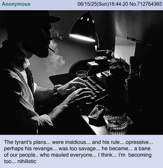 Anonymous 06/15/25(Sun)18:44:20 No.712764365 The tyrant's plans... were insidious... and his rule... opressive... perhaps his revange... was too savage... he became... a bane of our people.. who mauled everyone... I think... I'm becoming too... nihilistic