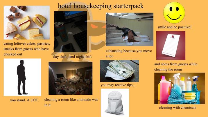 hotel housekeeping starterpack 02:15AME eating leftover cakes, pastries, snacks from guests who have checked out day shift...and night shift a lot. smile and be positive! M exhausting because you move and notes from guests while cleaning the room you may receive tips... you stand. A LOT. cleaning a room like a tornado was in it Guest Laundry cleaning with chemicals