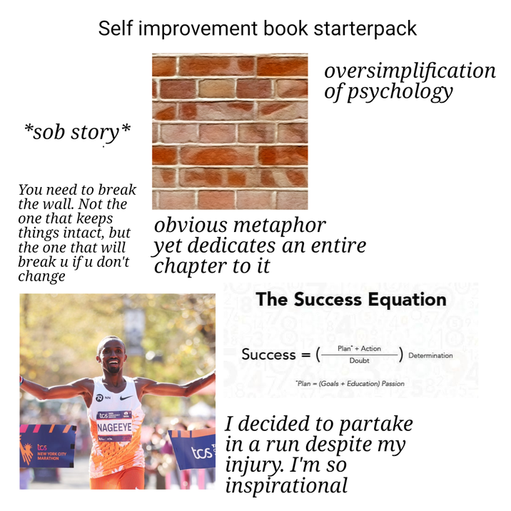 Self improvement book starterpack oversimplification of psychology *s-- story* You need to break the wall. Not the one that keeps things intact, but the one that will break u if u don't change obvious metaphor yet dedicates an entire chapter to it The Success Equation tos NEW YORK CITY MARATHON NN tos NAGEEYE tos Success = ( Plan + Action Doubt Determination "Plan (Goals + Education) Passion I decided to partake in a run despite my injury. I'm so inspirational