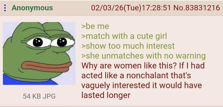 Anonymous 54 KB JPG 02/03/26(Tue)17:28:51 No.83831216 >be me >match with a cute girl >show too much interest >she unmatches with no warning Why are women like this? If I had acted like a nonchalant that's vaguely interested it would have lasted longer